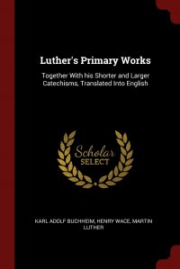 Luther's Primary Works. Together With his Shorter and Larger Catechisms, Translated Into English