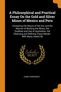 Jaime Hernandez - «A Philosophical and Practical Essay On the Gold and Silver Mines of Mexico and Peru. Containing the Nature of the Ore, and the Manner of Working the Mines, the Qualities and Use of Quicksilve»