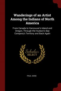 Paul Kane - «Wanderings of an Artist Among the Indians of North America. From Canada to Vancouver's Island and Oregon, Through the Hudson's Bay Company's Territory and Back Again»