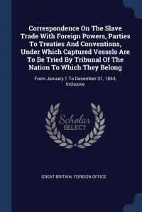 Correspondence On The Slave Trade With Foreign Powers, Parties To Treaties And Conventions, Under Which Captured Vessels Are To Be Tried By Tribunal Of The Nation To Which They Belong. From J