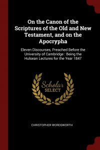 On the Canon of the Scriptures of the Old and New Testament, and on the Apocrypha. Eleven Discourses, Preached Before the University of Cambridge : Being the Hulsean Lectures for the Year 184