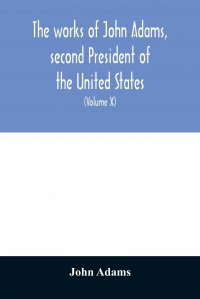 John Adams - «The works of John Adams, second President of the United States. with a life of the author, notes and illustrations (Volume X)»