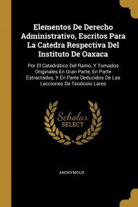 Elementos De Derecho Administrativo, Escritos Para La Catedra Respectiva Del Instituto De Oaxaca. Por El Catedratico Del Ramo, Y Tomados Originales En Gran Parte, En Parte Estractados, Y En P