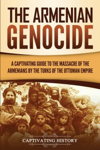 The Armenian Genocide. A Captivating Guide to the Massacre of the Armenians by the Turks of the Ottoman Empire