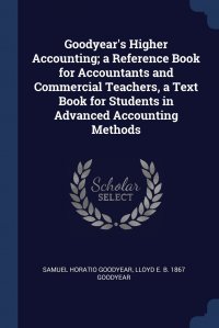 Lloyd E. b. 1867 Goodyear, Samuel Horatio Goodyear - «Goodyear's Higher Accounting; a Reference Book for Accountants and Commercial Teachers, a Text Book for Students in Advanced Accounting Methods»