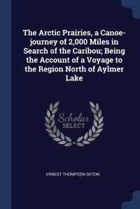 Ernest Thompson Seton - «The Arctic Prairies, a Canoe-journey of 2,000 Miles in Search of the Caribou; Being the Account of a Voyage to the Region North of Aylmer Lake»