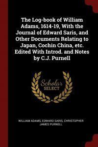 William Adams, Edward Saris, Christopher James Purnell - «The Log-book of William Adams, 1614-19, With the Journal of Edward Saris, and Other Documents Relating to Japan, Cochin China, etc. Edited With Introd. and Notes by C.J. Purnell»