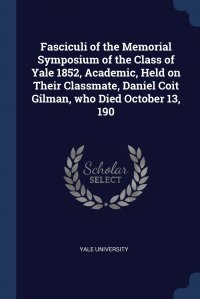 Fasciculi of the Memorial Symposium of the Class of Yale 1852, Academic, Held on Their Classmate, Daniel Coit Gilman, who Died October 13, 190