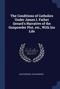 The Conditions of Catholics Under James I. Father Gerard's Narrative of the Gunpowder Plot, etc., With his Life