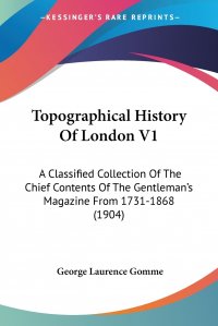 Topographical History Of London V1. A Classified Collection Of The Chief Contents Of The Gentleman's Magazine From 1731-1868 (1904)