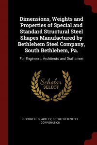 Dimensions, Weights and Properties of Special and Standard Structural Steel Shapes Manufactured by Bethlehem Steel Company, South Bethlehem, Pa. For Engineers, Architects and Draftsmen