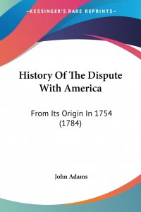 John Adams - «History Of The Dispute With America. From Its Origin In 1754 (1784)»