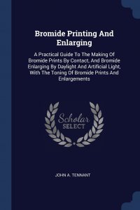 Bromide Printing And Enlarging. A Practical Guide To The Making Of Bromide Prints By Contact, And Bromide Enlarging By Daylight And Artificial Light, With The Toning Of Bromide Prints And Enl