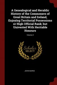 John Burke - «A Genealogical and Heraldic History of the Commoners of Great Britain and Ireland, Enjoying Territorial Possessions or High Official Rank; but Univested With Heritable Honours; Volume 2»