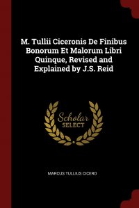 Marcus Tullius Cicero - «M. Tullii Ciceronis De Finibus Bonorum Et Malorum Libri Quinque, Revised and Explained by J.S. Reid»