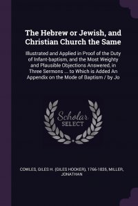 The Hebrew or Jewish, and Christian Church the Same. Illustrated and Applied in Proof of the Duty of Infant-baptism, and the Most Weighty and Plausible Objections Answered, in Three Sermons