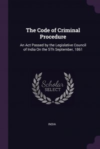 The Code of Criminal Procedure. An Act Passed by the Legislative Council of India On the 5Th September, 1861