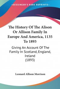 Leonard Allison Morrison - «The History Of The Alison Or Allison Family In Europe And America, 1135 To 1893. Giving An Account Of The Family In Scotland, England, Ireland (1893)»