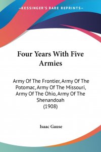 Isaac Gause - «Four Years With Five Armies. Army Of The Frontier, Army Of The Potomac, Army Of The Missouri, Army Of The Ohio, Army Of The Shenandoah (1908)»