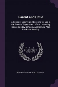 Parent and Child. A Series of Essays and Lessons for use in the Parents' Department of the Latter-day Saints Sunday Schools. Appropriate Also for Home Reading