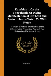 Eusebius ... On the Theophania Or Divine Manifestation of Our Lord and Saviour Jesus Christ, Tr. With Notes. To Which Is Prefixed a Vindication of the Orthodoxy, and Prophetical Views, of Tha