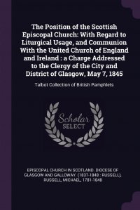 The Position of the Scottish Episcopal Church. With Regard to Liturgical Usage, and Communion With the United Church of England and Ireland : a Charge Addressed to the Clergy of the City and