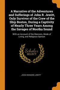 A Narrative of the Adventures and Sufferings of John R. Jewitt, Only Survivor of the Crew of the Ship Boston, During a Captivity of Nearly Three Years Among the Savages of Nootka Sound. With