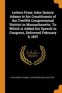 Letters From John Quincy Adams to his Constituents of the Twelfth Congressional District in Massachusetts. To Which is Added his Speech in Congress, Delivered February 9, 1837