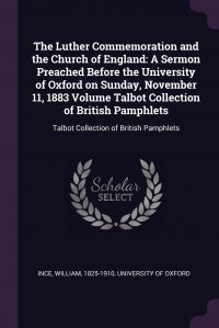 The Luther Commemoration and the Church of England. A Sermon Preached Before the University of Oxford on Sunday, November 11, 1883 Volume Talbot Collection of British Pamphlets: Talbot Collec