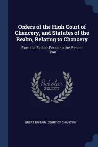 Orders of the High Court of Chancery, and Statutes of the Realm, Relating to Chancery. From the Earliest Period to the Present Time