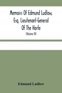 Memoirs Of Edmund Ludlow, Esq. Lieutenant-General Of The Horfe. With A Collection Of Original Papers, Serving To Confirm And Illustrate Many Important Passages Of This And The Preceeding Volu