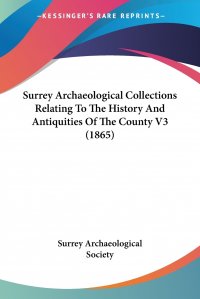 Surrey Archaeological Society - «Surrey Archaeological Collections Relating To The History And Antiquities Of The County V3 (1865)»