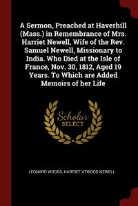 A Sermon, Preached at Haverhill (Mass.) in Remembrance of Mrs. Harriet Newell, Wife of the Rev. Samuel Newell, Missionary to India. Who Died at the Isle of France, Nov. 30, 1812, Aged 19 Year