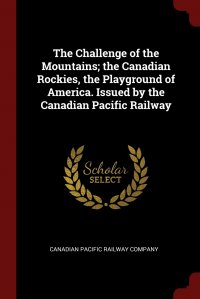 The Challenge of the Mountains; the Canadian Rockies, the Playground of America. Issued by the Canadian Pacific Railway