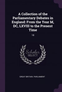 A Collection of the Parliamentary Debates in England. From the Year M, DC, LXVIII to the Present Time: 18