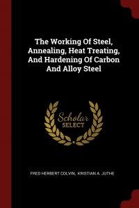 Fred Herbert Colvin, Kristian A. Juthe - «The Working Of Steel, Annealing, Heat Treating, And Hardening Of Carbon And Alloy Steel»