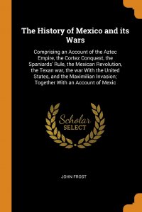 The History of Mexico and its Wars. Comprising an Account of the Aztec Empire, the Cortez Conquest, the Spaniards' Rule, the Mexican Revolution, the Texan war, the war With the United St