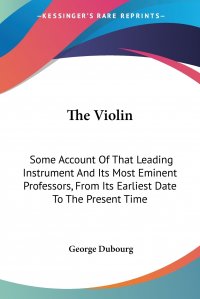 The Violin. Some Account Of That Leading Instrument And Its Most Eminent Professors, From Its Earliest Date To The Present Time