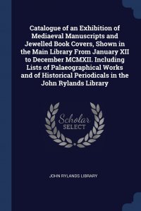 Catalogue of an Exhibition of Mediaeval Manuscripts and Jewelled Book Covers, Shown in the Main Library From January XII to December MCMXII. Including Lists of Palaeographical Works and of Hi