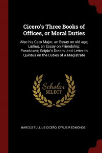 Marcus Tullius Cicero, Cyrus R Edmonds - «Cicero's Three Books of Offices, or Moral Duties. Also his Cato Major, an Essay on old age; Laelius, an Essay on Friendship; Paradoxes; Scipio's Dream; and Letter to Quintus on the»