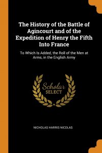 The History of the Battle of Agincourt and of the Expedition of Henry the Fifth Into France. To Which Is Added, the Roll of the Men at Arms, in the English Army