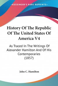 History Of The Republic Of The United States Of America V4. As Traced In The Writings Of Alexander Hamilton And Of His Contemporaries (1857)