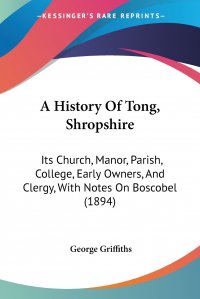 A History Of Tong, Shropshire. Its Church, Manor, Parish, College, Early Owners, And Clergy, With Notes On Boscobel (1894)