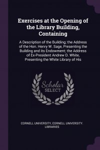 Exercises at the Opening of the Library Building, Containing. A Description of the Building; the Address of the Hon. Henry W. Sage, Presenting the Building and its Endowment; the Address of E