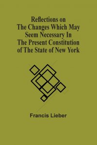 Francis Lieber - «Reflections On The Changes Which May Seem Necessary In The Present Constitution Of The State Of New York»