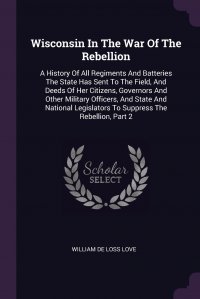 Wisconsin In The War Of The Rebellion. A History Of All Regiments And Batteries The State Has Sent To The Field, And Deeds Of Her Citizens, Governors And Other Military Officers, And State An