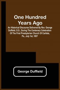 One Hundred Years Ago; An Historical Discourse Delivered By Rev. George Duffield, D.D., During The Centenary Celebration Of The First Presbyterian Church Of Carlisle, Pa., July 1St, 1857