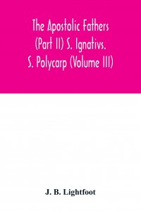 The Apostolic Fathers (Part II) S. Ignativs. S. Polycarp (Volume III)