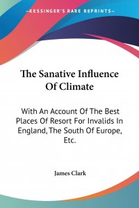 The Sanative Influence Of Climate. With An Account Of The Best Places Of Resort For Invalids In England, The South Of Europe, Etc