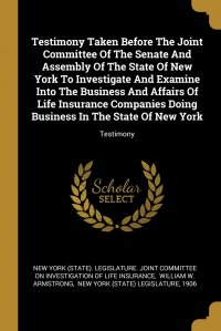 Testimony Taken Before The Joint Committee Of The Senate And Assembly Of The State Of New York To Investigate And Examine Into The Business And Affairs Of Life Insurance Companies Doing Busin